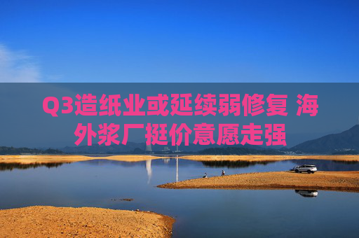 Q3造纸业或延续弱修复 海外浆厂挺价意愿走强