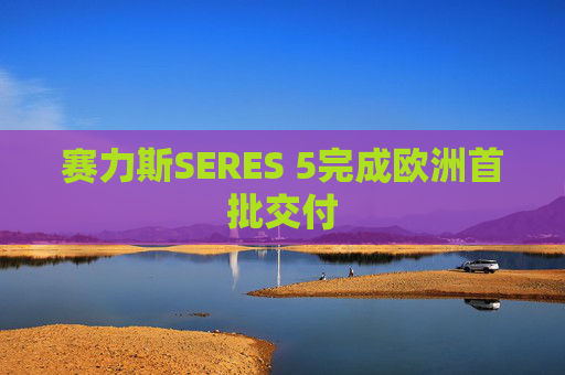 赛力斯SERES 5完成欧洲首批交付