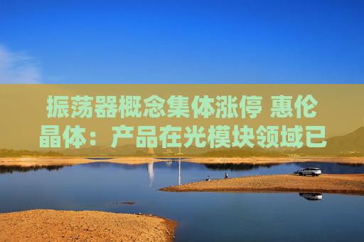 振荡器概念集体涨停 惠伦晶体：产品在光模块领域已有应用