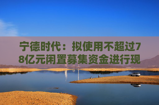 宁德时代：拟使用不超过78亿元闲置募集资金进行现金管理