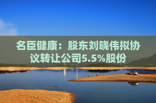 名臣健康：股东刘晓伟拟协议转让公司5.5%股份
