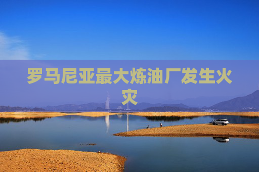 罗马尼亚最大炼油厂发生火灾
