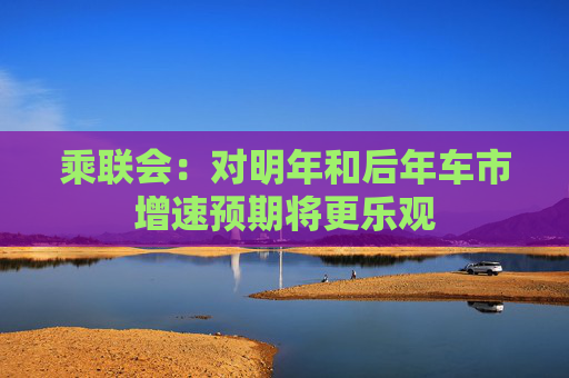 乘联会：对明年和后年车市增速预期将更乐观
