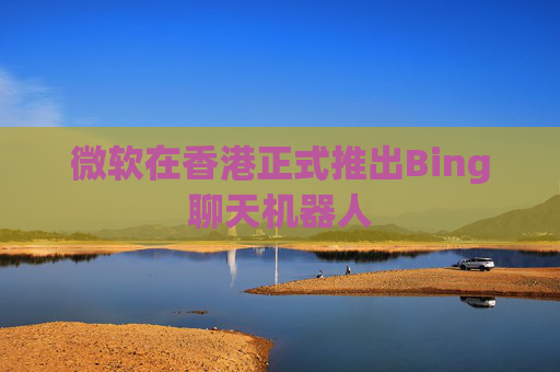 微软在香港正式推出Bing聊天机器人