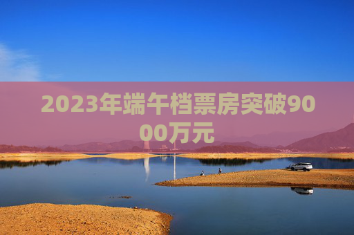 2023年端午档票房突破9000万元