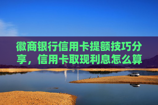 徽商银行信用卡提额技巧分享，信用卡取现利息怎么算？