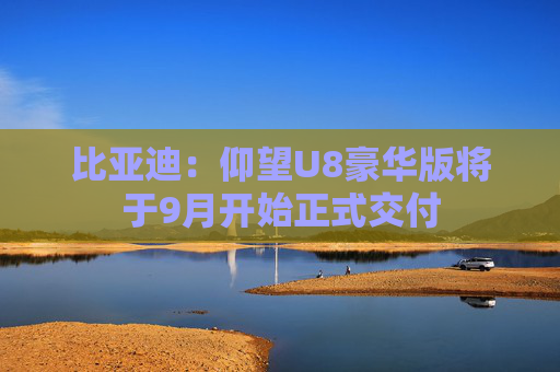 比亚迪：仰望U8豪华版将于9月开始正式交付