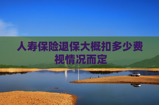 人寿保险退保大概扣多少费 视情况而定