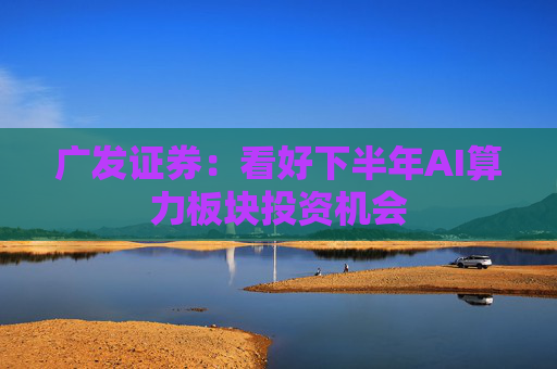 广发证券：看好下半年AI算力板块投资机会