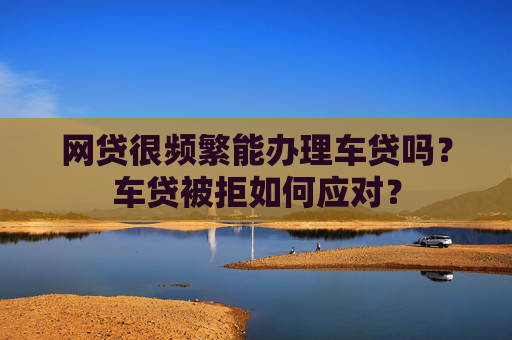 网贷很频繁能办理车贷吗？车贷被拒如何应对？
