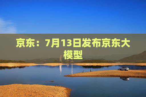 京东：7月13日发布京东大模型