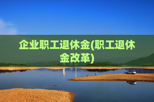 企业职工退休金(职工退休金改革)