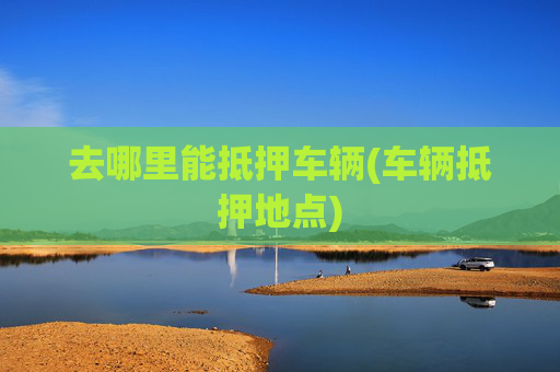 去哪里能抵押车辆(车辆抵押地点)