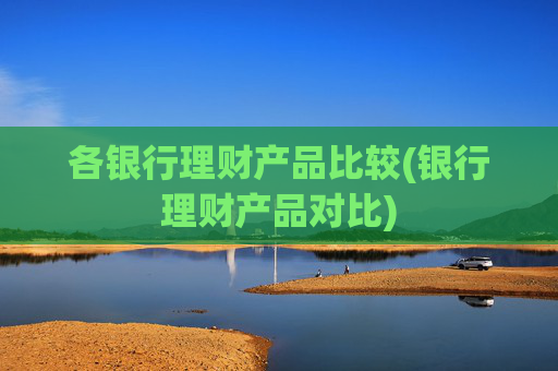 各银行理财产品比较(银行理财产品对比)