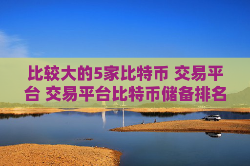 比较大的5家比特币 交易平台 交易平台比特币储备排名前五余额占比超过68％