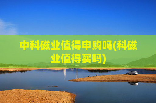 中科磁业值得申购吗(科磁业值得买吗)