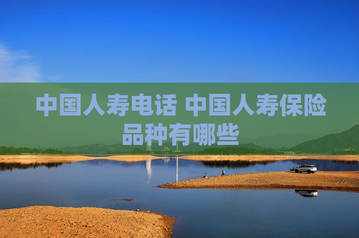 中国人寿电话 中国人寿保险品种有哪些