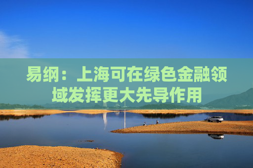 易纲：上海可在绿色金融领域发挥更大先导作用