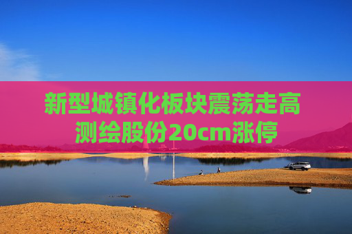 新型城镇化板块震荡走高 测绘股份20cm涨停
