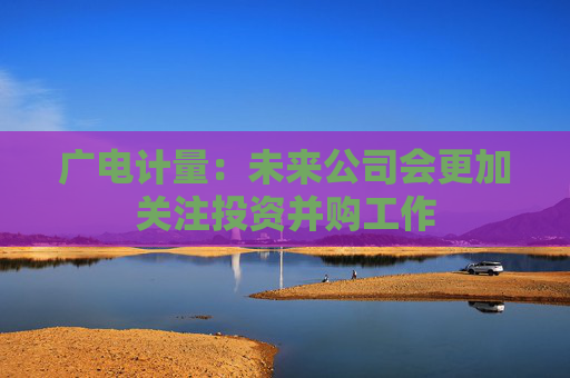 广电计量：未来公司会更加关注投资并购工作