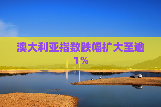 澳大利亚指数跌幅扩大至逾1%