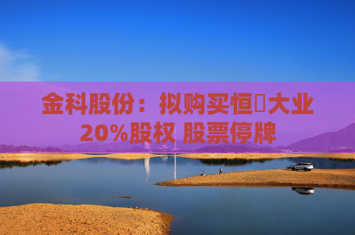 金科股份：拟购买恒昇大业20%股权 股票停牌
