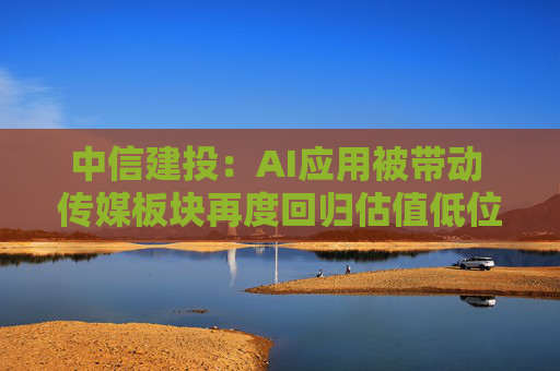中信建投：AI应用被带动 传媒板块再度回归估值低位