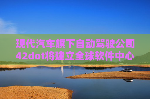 现代汽车旗下自动驾驶公司42dot将建立全球软件中心