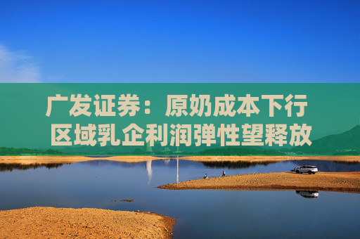 广发证券：原奶成本下行 区域乳企利润弹性望释放