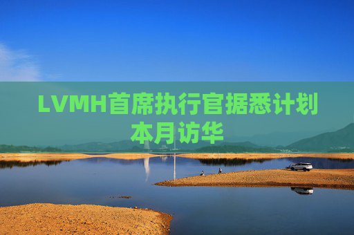 LVMH首席执行官据悉计划本月访华