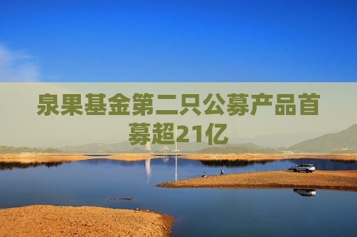 泉果基金第二只公募产品首募超21亿