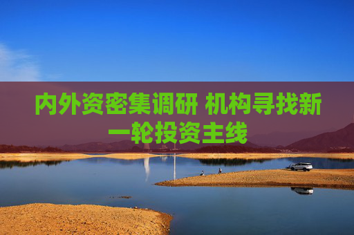 内外资密集调研 机构寻找新一轮投资主线