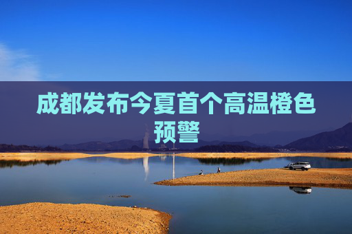 成都发布今夏首个高温橙色预警