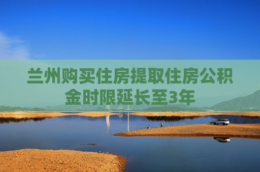 兰州购买住房提取住房公积金时限延长至3年