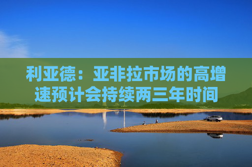 利亚德：亚非拉市场的高增速预计会持续两三年时间