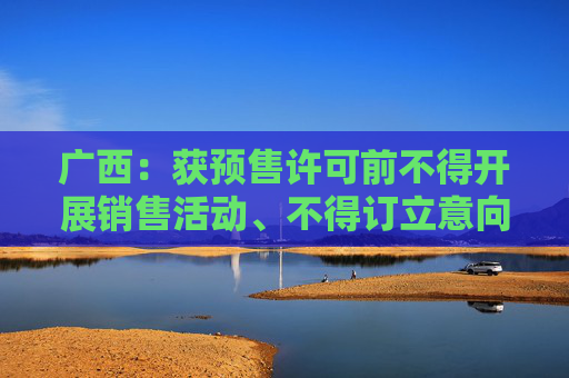 广西：获预售许可前不得开展销售活动、不得订立意向合同