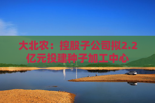大北农：控股子公司拟2.2亿元投建种子加工中心