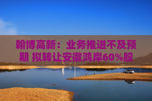 翰博高新：业务推进不及预期 拟转让安徽鸿岸60%股权
