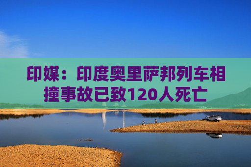 印媒：印度奥里萨邦列车相撞事故已致120人死亡