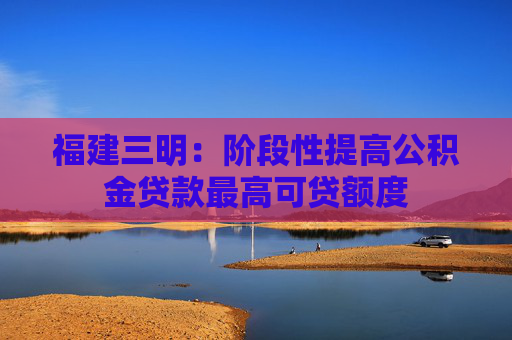 福建三明：阶段性提高公积金贷款最高可贷额度