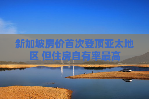 新加坡房价首次登顶亚太地区 但住房自有率最高
