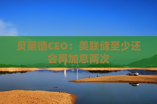 贝莱德CEO：美联储至少还会再加息两次
