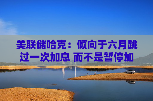 美联储哈克：倾向于六月跳过一次加息 而不是暂停加息