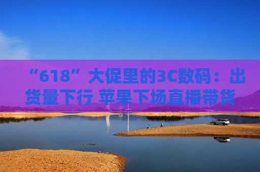 “618”大促里的3C数码：出货量下行 苹果下场直播带货