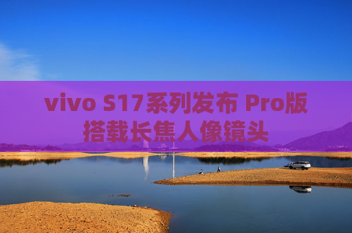 vivo S17系列发布 Pro版搭载长焦人像镜头