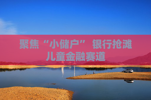 聚焦“小储户” 银行抢滩儿童金融赛道