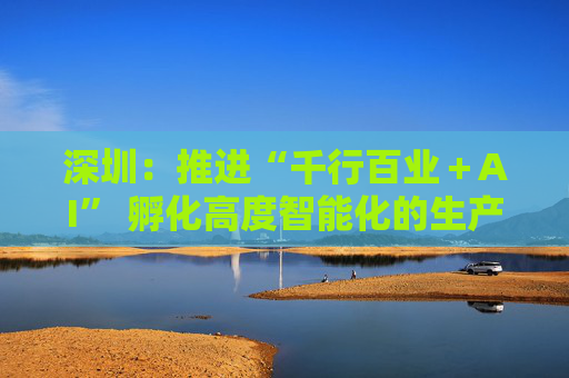 深圳：推进“千行百业＋AI” 孵化高度智能化的生产机器人