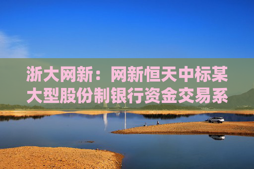 浙大网新：网新恒天中标某大型股份制银行资金交易系统升级项目