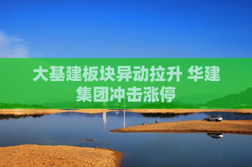 大基建板块异动拉升 华建集团冲击涨停