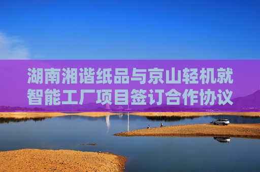 湖南湘谐纸品与京山轻机就智能工厂项目签订合作协议